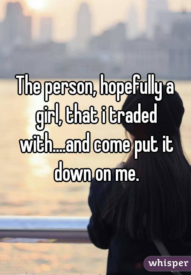 The person, hopefully a girl, that i traded with....and come put it down on me.