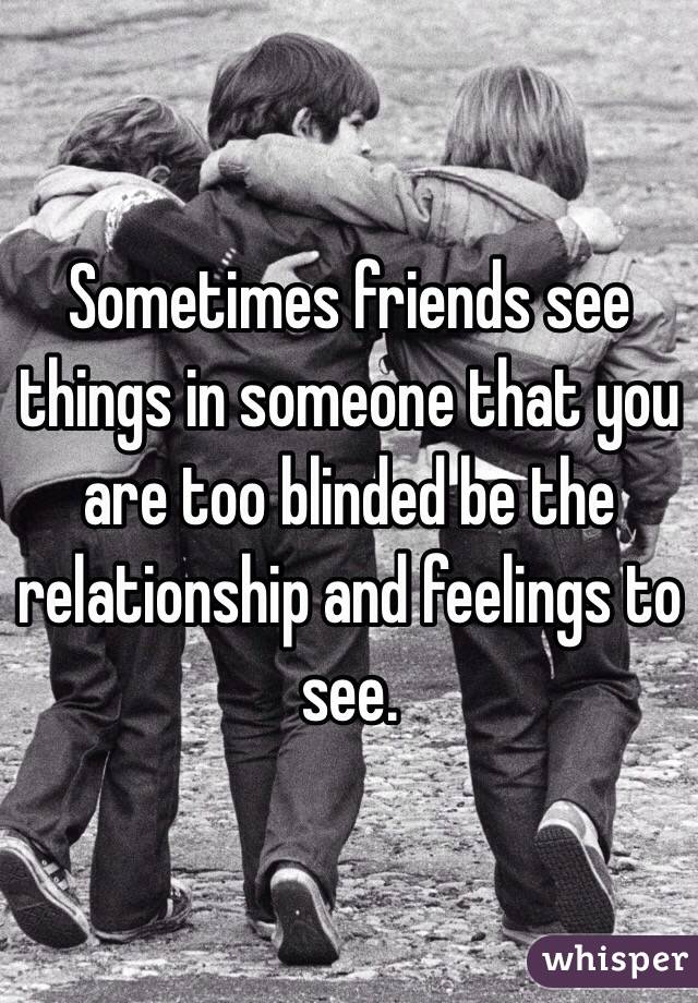 Sometimes friends see things in someone that you are too blinded be the relationship and feelings to see. 
