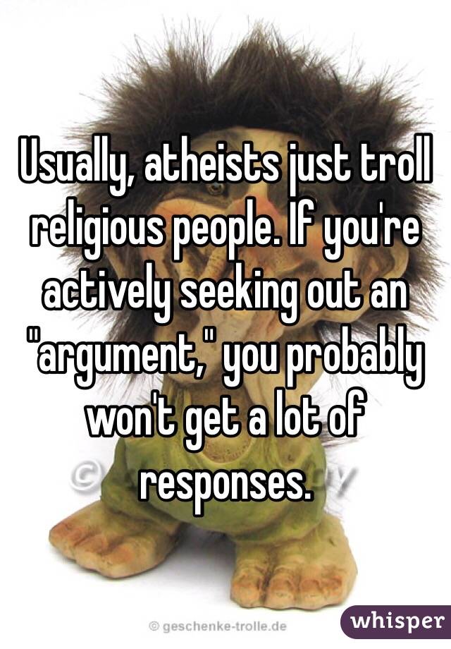 Usually, atheists just troll religious people. If you're actively seeking out an "argument," you probably won't get a lot of responses.