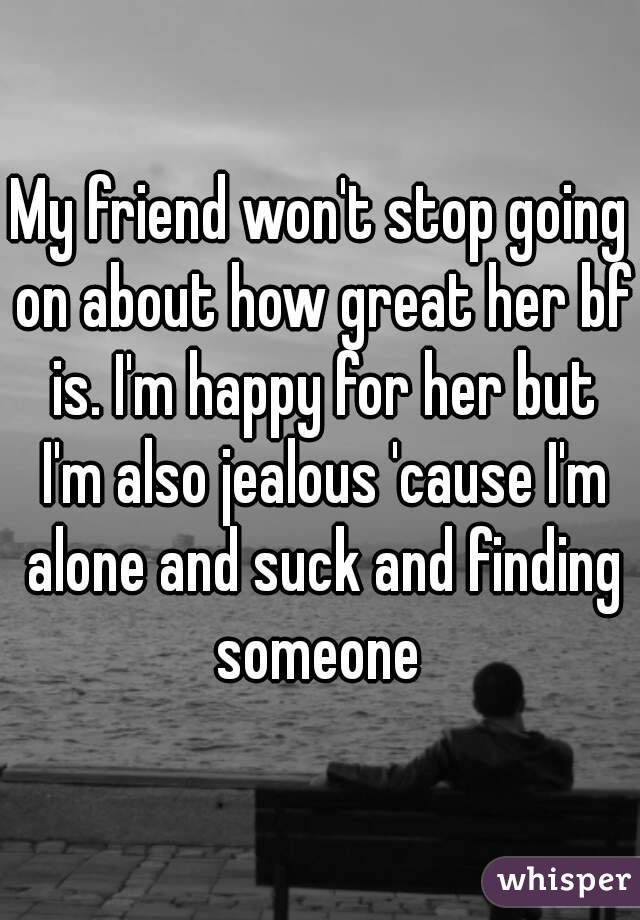 My friend won't stop going on about how great her bf is. I'm happy for her but I'm also jealous 'cause I'm alone and suck and finding someone 
