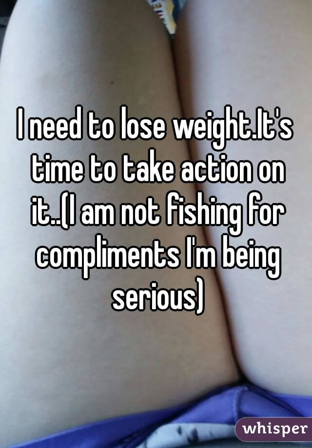 I need to lose weight.It's time to take action on it..(I am not fishing for compliments I'm being serious)