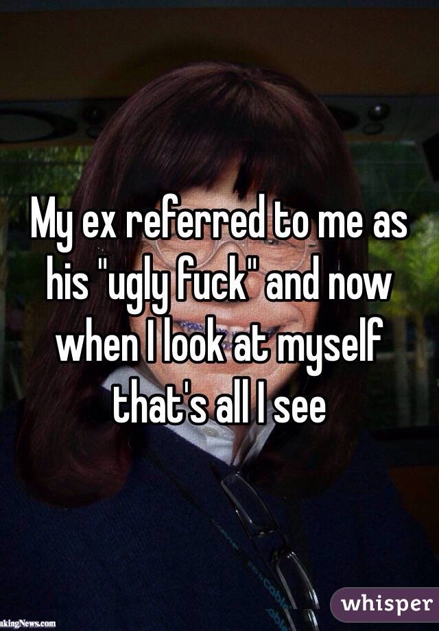 My ex referred to me as his "ugly fuck" and now when I look at myself that's all I see