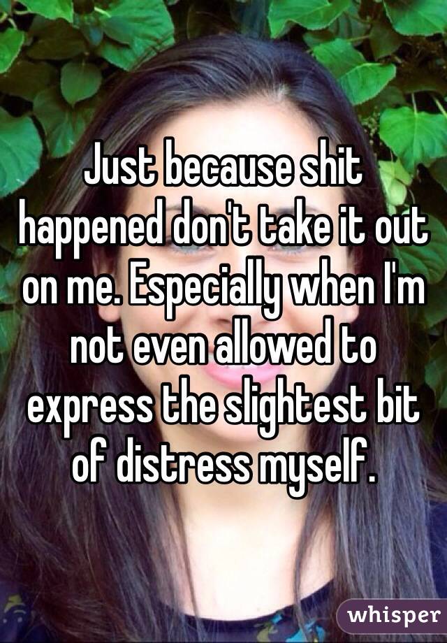 Just because shit happened don't take it out on me. Especially when I'm not even allowed to express the slightest bit of distress myself.
