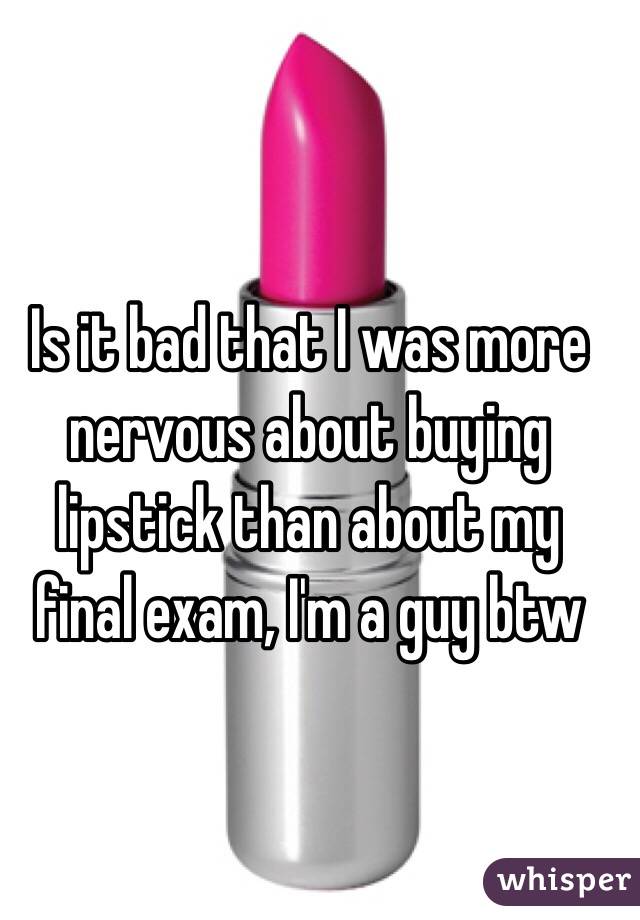 Is it bad that I was more nervous about buying lipstick than about my final exam, I'm a guy btw