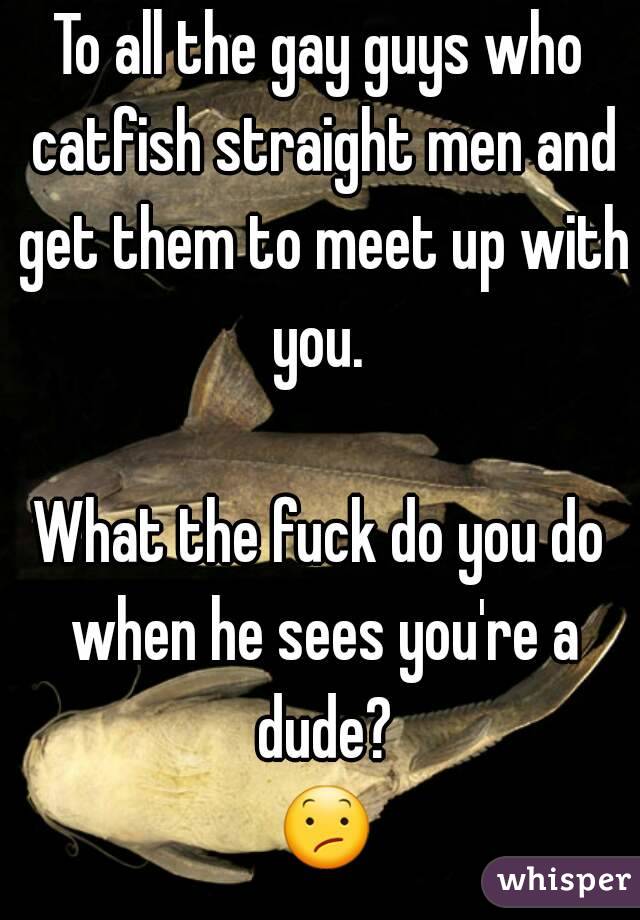 To all the gay guys who catfish straight men and get them to meet up with you. 

What the fuck do you do when he sees you're a dude? 😕.