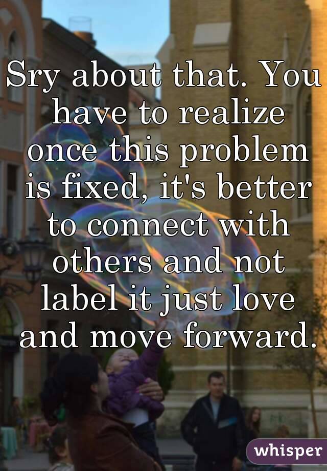 Sry about that. You have to realize once this problem is fixed, it's better to connect with others and not label it just love and move forward. 