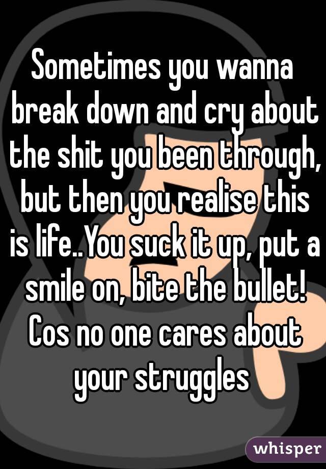 Sometimes you wanna break down and cry about the shit you been through, but then you realise this is life..You suck it up, put a smile on, bite the bullet! Cos no one cares about your struggles 