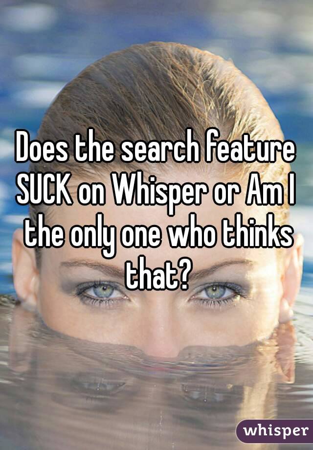 Does the search feature SUCK on Whisper or Am I  the only one who thinks that?