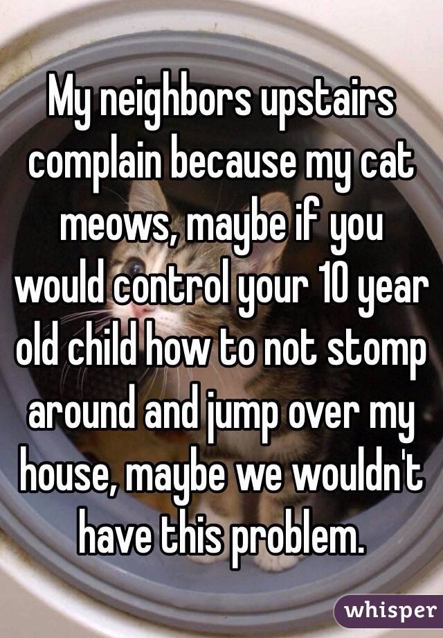My neighbors upstairs complain because my cat meows, maybe if you would control your 10 year old child how to not stomp around and jump over my house, maybe we wouldn't have this problem. 