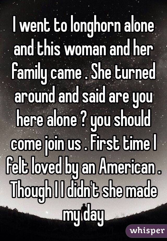 I went to longhorn alone and this woman and her family came . She turned around and said are you here alone ? you should come join us . First time I felt loved by an American . 
Though I I didn't she made my day 