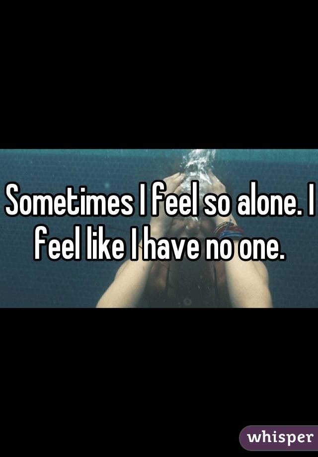 Sometimes I feel so alone. I feel like I have no one.