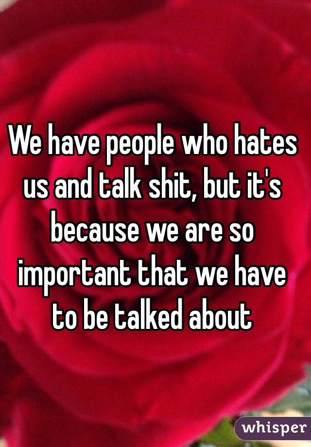 We have people who hates us and talk shit, but it's because we are so important that we have to be talked about 