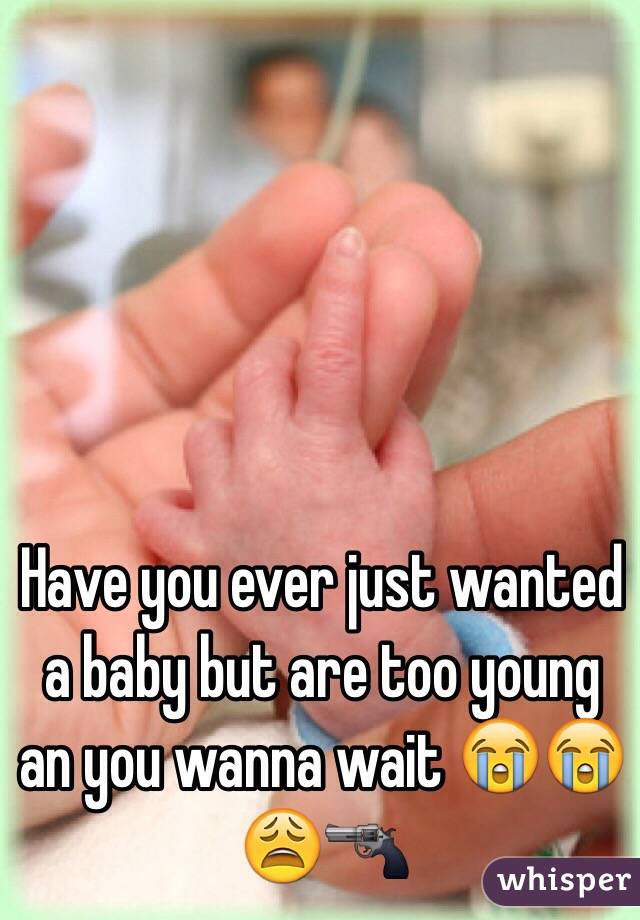 Have you ever just wanted a baby but are too young an you wanna wait 😭😭😩🔫