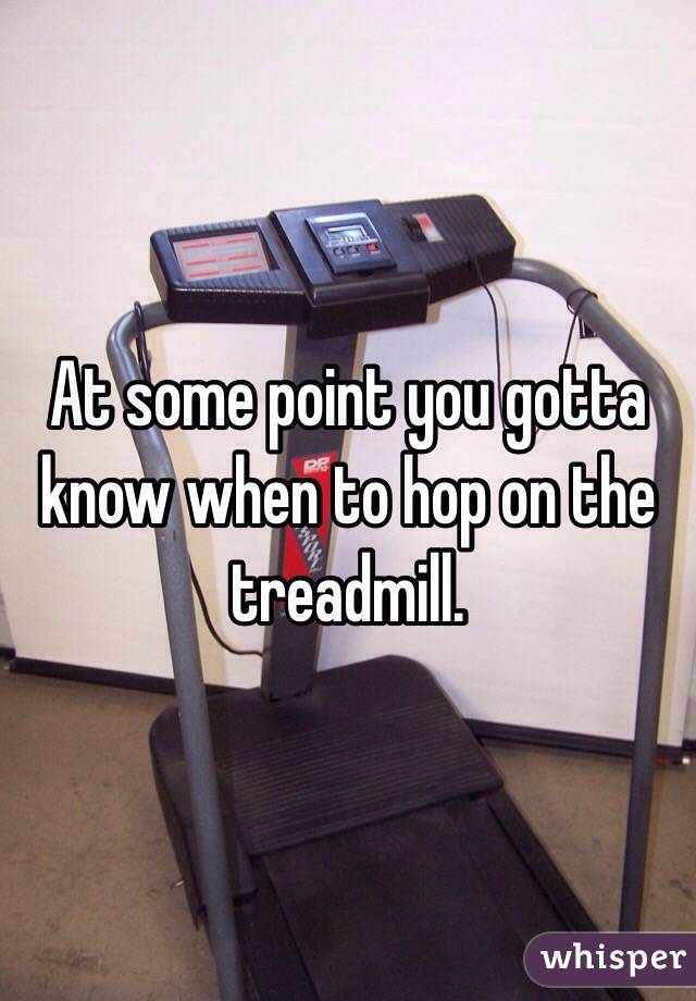 At some point you gotta know when to hop on the treadmill.