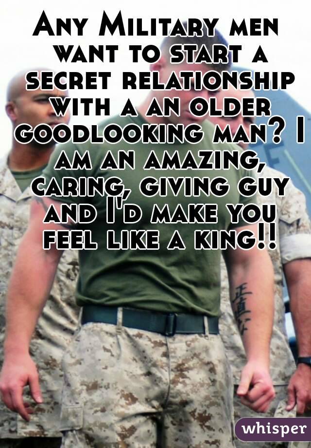 Any Military men want to start a secret relationship with a an older goodlooking man? I am an amazing, caring, giving guy and I'd make you feel like a king!!