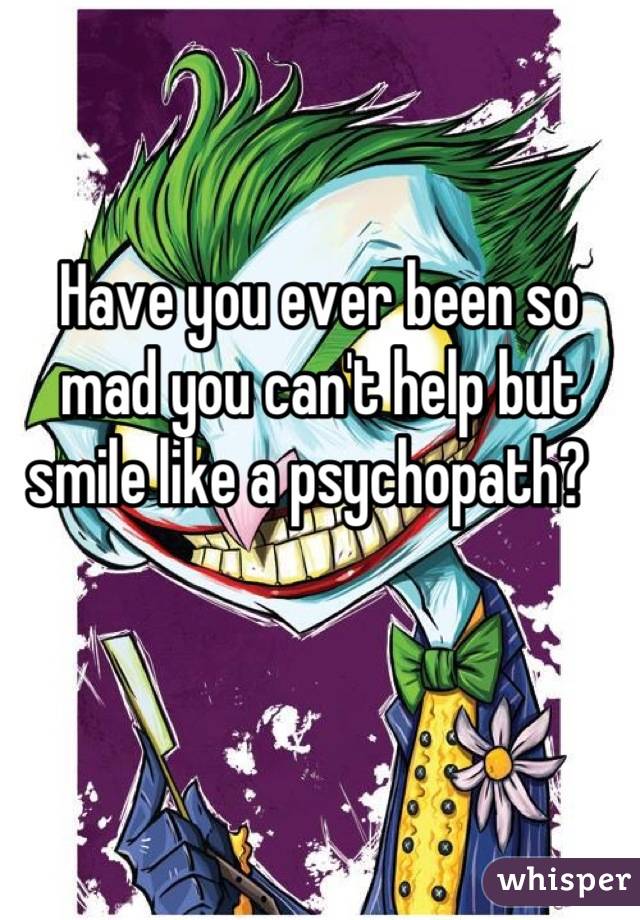 Have you ever been so mad you can't help but smile like a psychopath?  