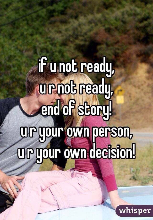 if u not ready, 
u r not ready, 
end of story!
u r your own person, 
u r your own decision! 