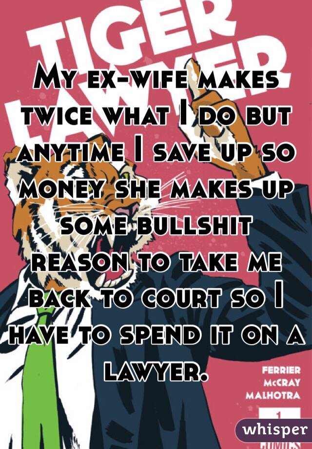 My ex-wife makes twice what I do but anytime I save up so money she makes up some bullshit reason to take me back to court so I have to spend it on a lawyer.