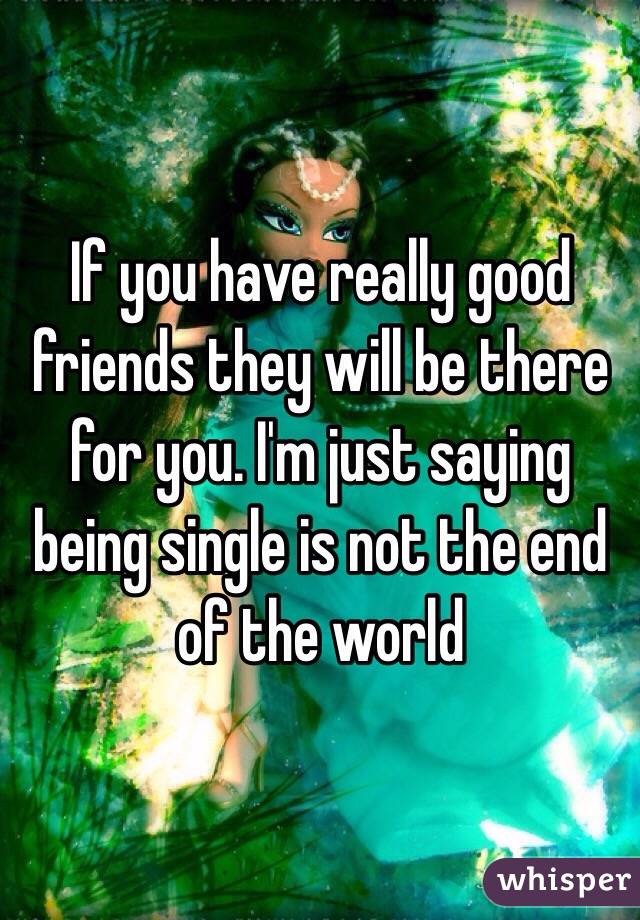 If you have really good friends they will be there for you. I'm just saying being single is not the end of the world 