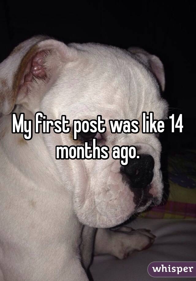 My first post was like 14 months ago.