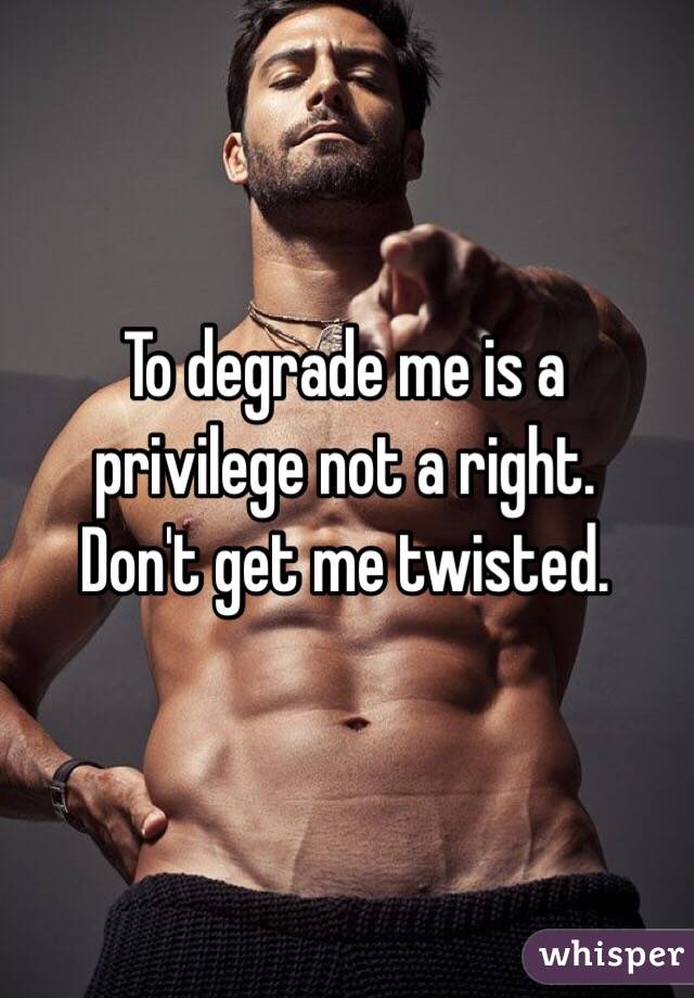  To degrade me is a privilege not a right.
Don't get me twisted.