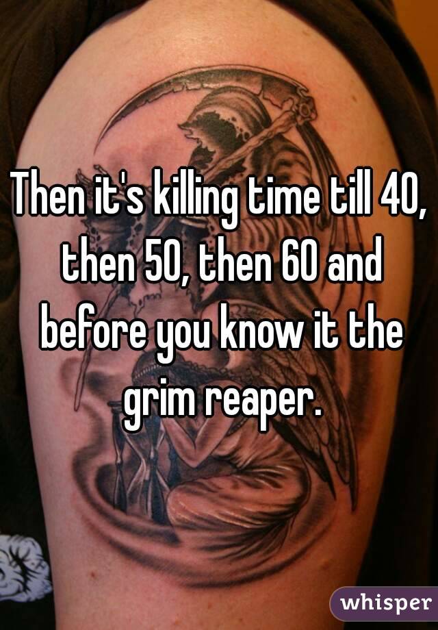 Then it's killing time till 40, then 50, then 60 and before you know it the grim reaper.