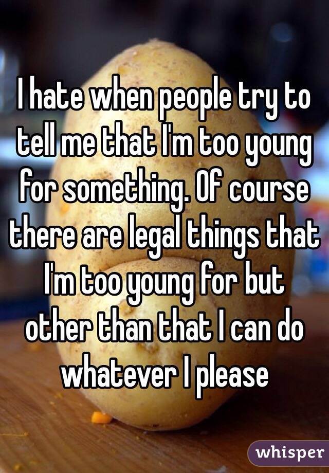 I hate when people try to tell me that I'm too young for something. Of course there are legal things that I'm too young for but other than that I can do whatever I please