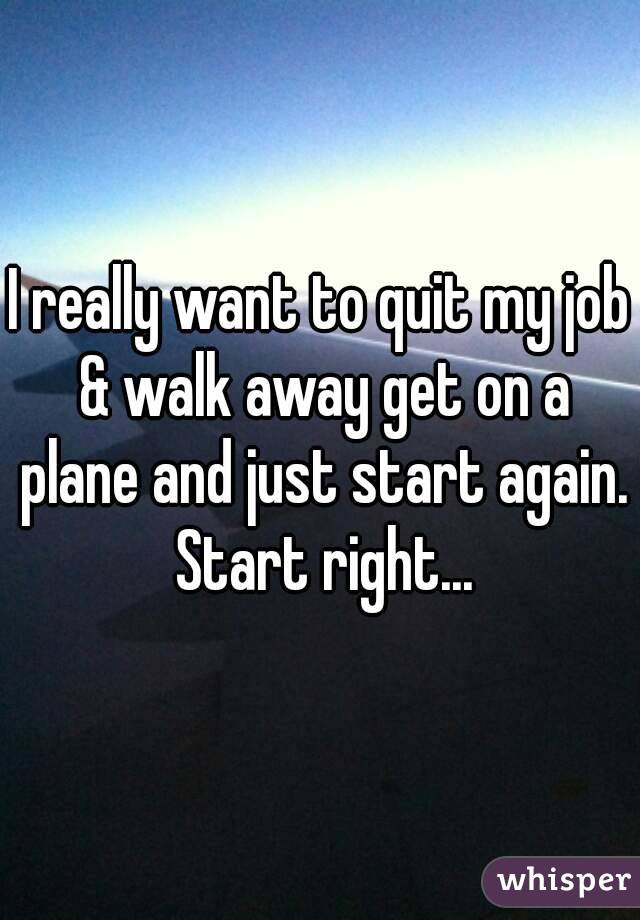 I really want to quit my job & walk away get on a plane and just start again. Start right...
