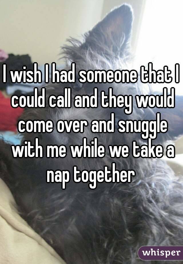 I wish I had someone that I could call and they would come over and snuggle with me while we take a nap together 