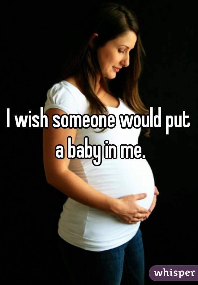 I wish someone would put a baby in me.