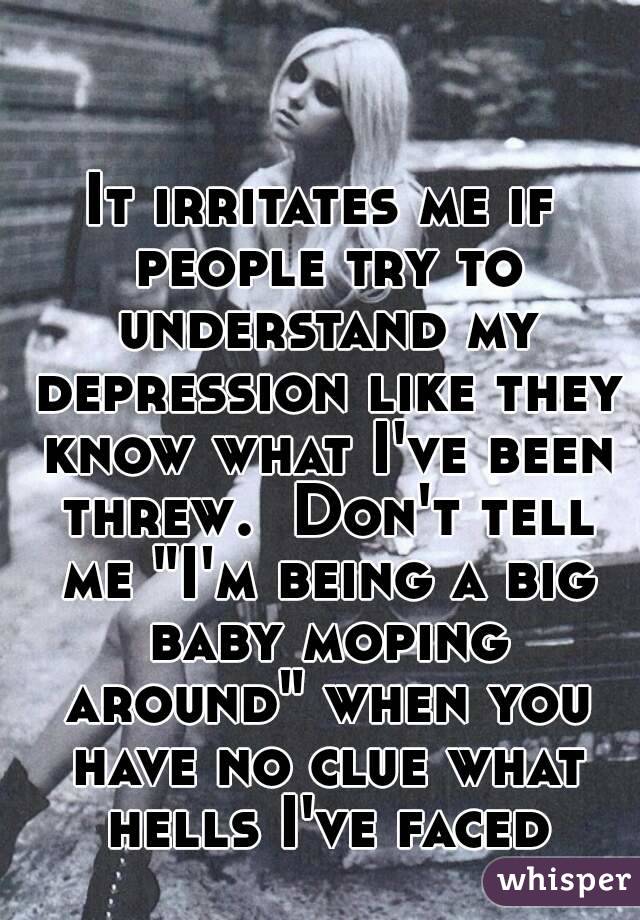 It irritates me if people try to understand my depression like they know what I've been threw.  Don't tell me "I'm being a big baby moping around" when you have no clue what hells I've faced