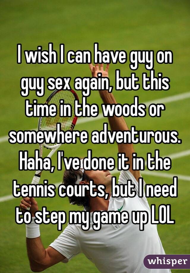 I wish I can have guy on guy sex again, but this time in the woods or somewhere adventurous. Haha, I've done it in the tennis courts, but I need to step my game up LOL 