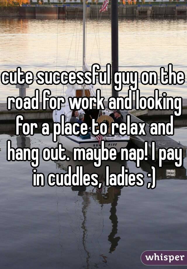 cute successful guy on the road for work and looking for a place to relax and hang out. maybe nap! I pay in cuddles, ladies ;)