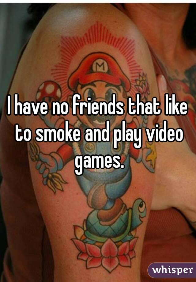 I have no friends that like to smoke and play video games.