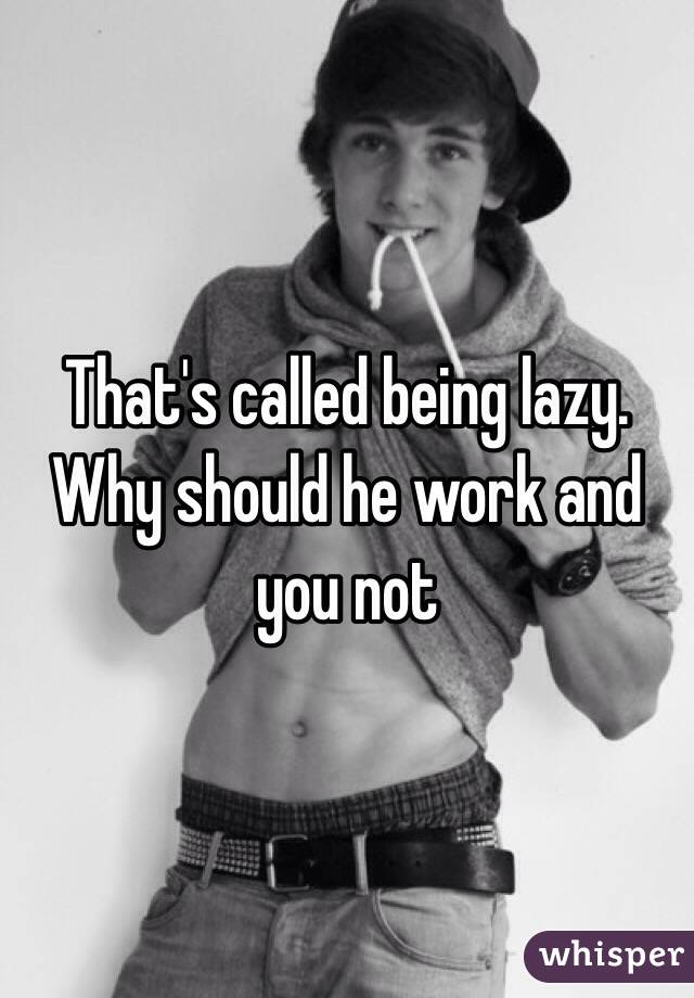 That's called being lazy. Why should he work and you not