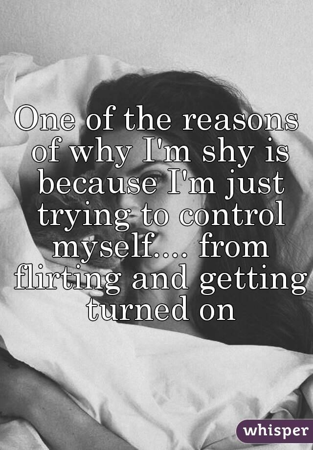 One of the reasons of why I'm shy is because I'm just trying to control myself.... from flirting and getting turned on