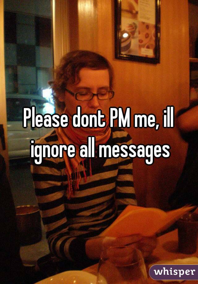 Please dont PM me, ill ignore all messages