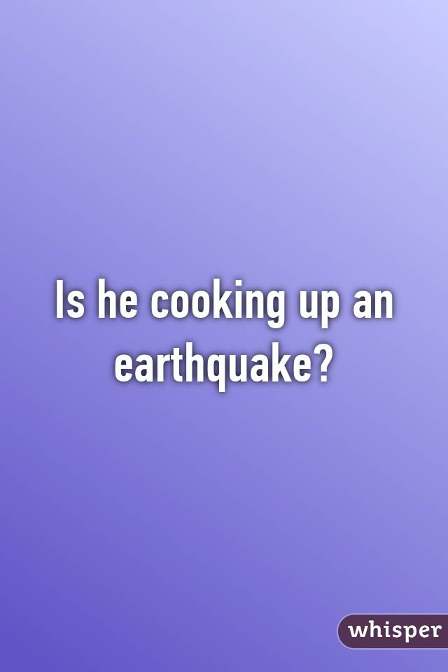 Is he cooking up an earthquake?