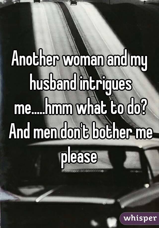 Another woman and my husband intrigues me.....hmm what to do? And men don't bother me please 