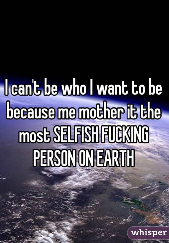 I can't be who I want to be because me mother it the most SELFISH FUCKING PERSON ON EARTH