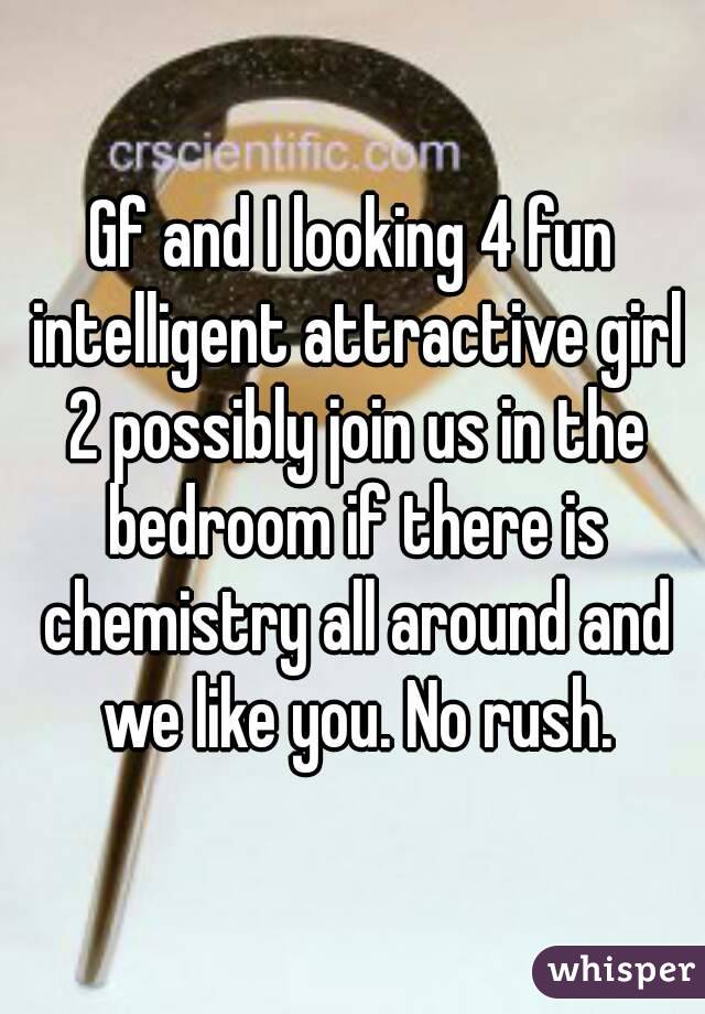 Gf and I looking 4 fun intelligent attractive girl 2 possibly join us in the bedroom if there is chemistry all around and we like you. No rush.