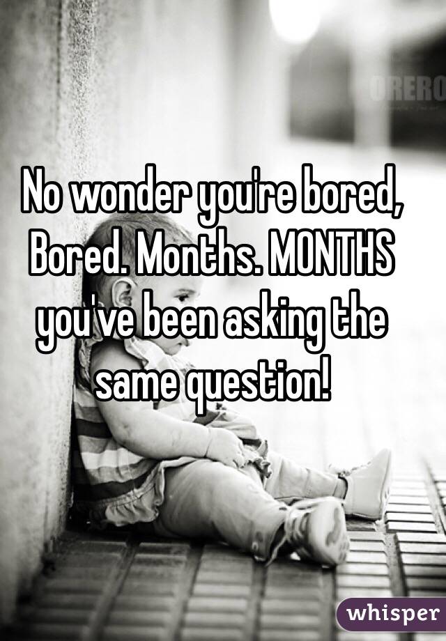 No wonder you're bored, Bored. Months. MONTHS you've been asking the same question!