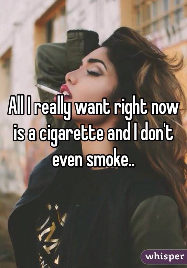 All I really want right now is a cigarette and I don't even smoke..