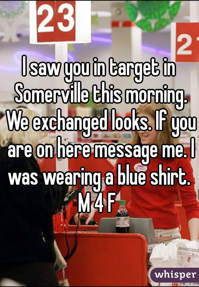 I saw you in target in Somerville this morning. We exchanged looks. If you are on here message me. I was wearing a blue shirt. 
M 4 F 