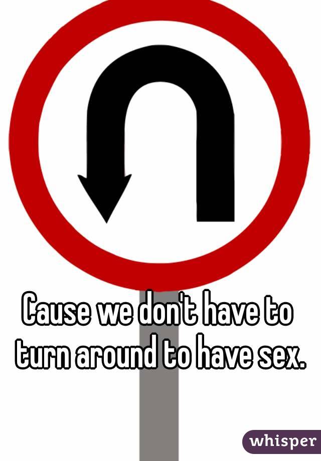 Cause we don't have to turn around to have sex.