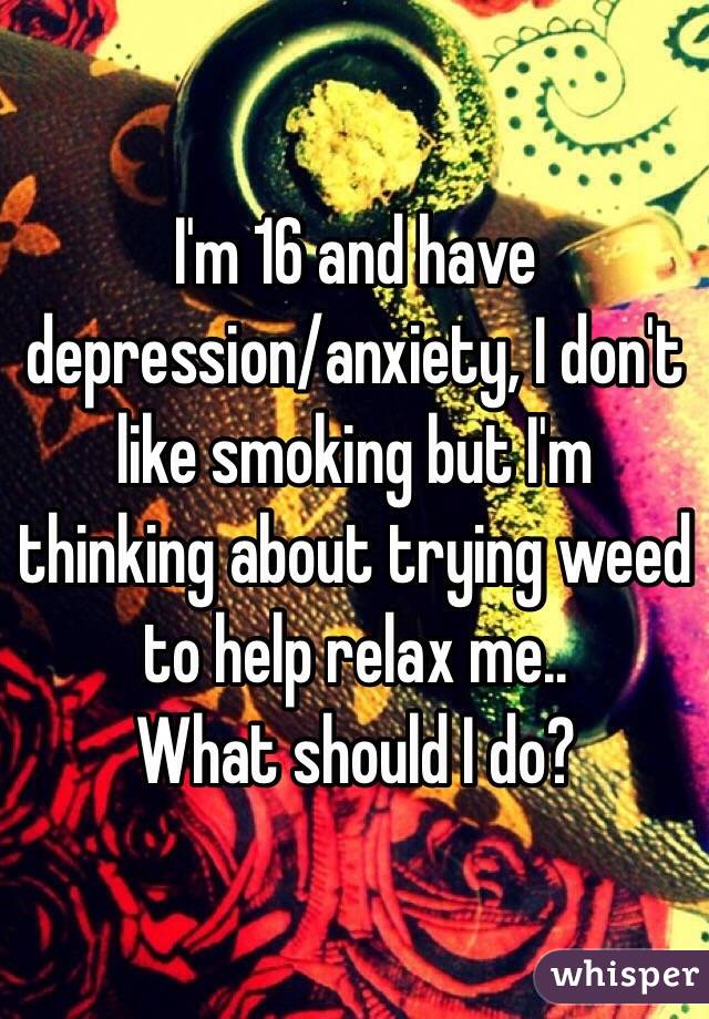 I'm 16 and have depression/anxiety, I don't like smoking but I'm thinking about trying weed to help relax me..
What should I do?