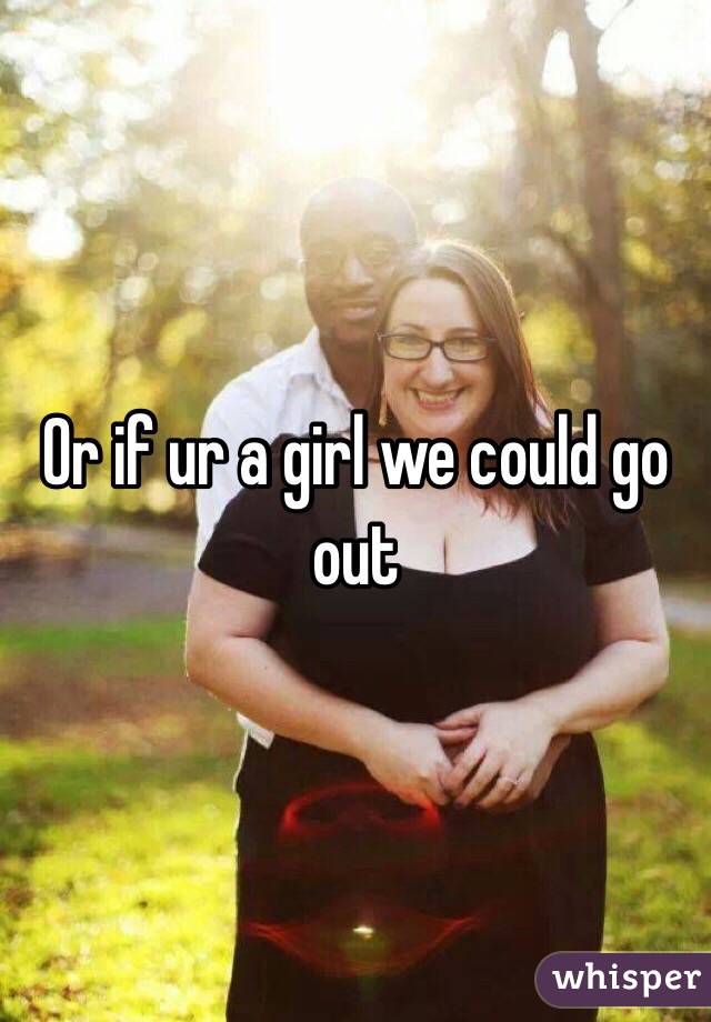 Or if ur a girl we could go out 