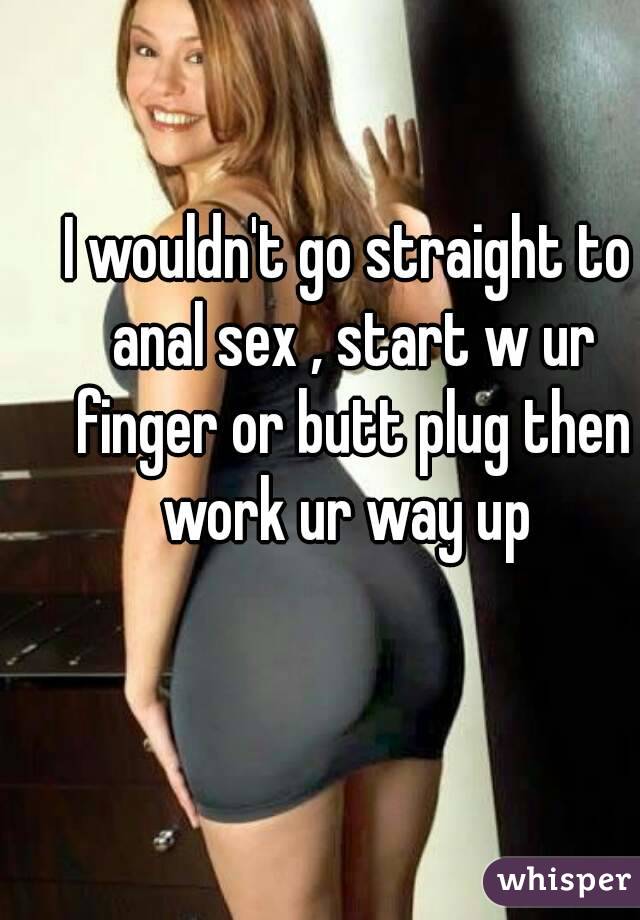 I wouldn't go straight to anal sex , start w ur finger or butt plug then work ur way up 
