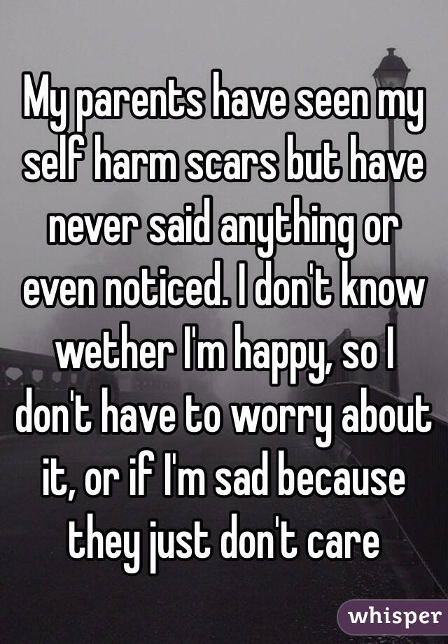 My parents have seen my self harm scars but have never said anything or even noticed. I don't know wether I'm happy, so I don't have to worry about it, or if I'm sad because they just don't care