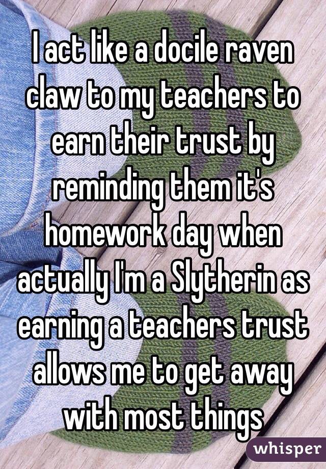 I act like a docile raven claw to my teachers to earn their trust by reminding them it's homework day when actually I'm a Slytherin as earning a teachers trust allows me to get away with most things 